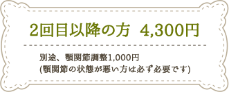 2回目以降の方　4,300円※別途、顎関節調整1,000円（顎関節の状態が悪い方は必ず必要です。）